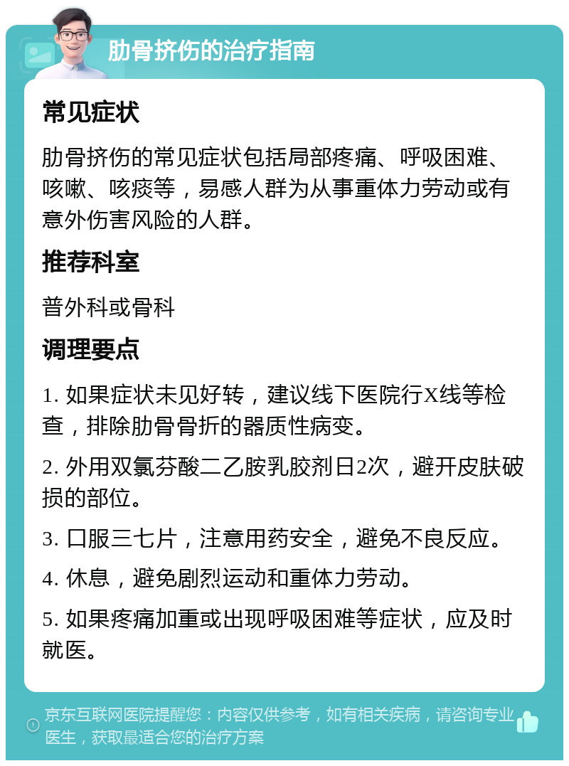 肋骨挤伤的治疗指南 常见症状 肋骨挤伤的常见症状包括局部疼痛、呼吸困难、咳嗽、咳痰等，易感人群为从事重体力劳动或有意外伤害风险的人群。 推荐科室 普外科或骨科 调理要点 1. 如果症状未见好转，建议线下医院行X线等检查，排除肋骨骨折的器质性病变。 2. 外用双氯芬酸二乙胺乳胶剂日2次，避开皮肤破损的部位。 3. 口服三七片，注意用药安全，避免不良反应。 4. 休息，避免剧烈运动和重体力劳动。 5. 如果疼痛加重或出现呼吸困难等症状，应及时就医。