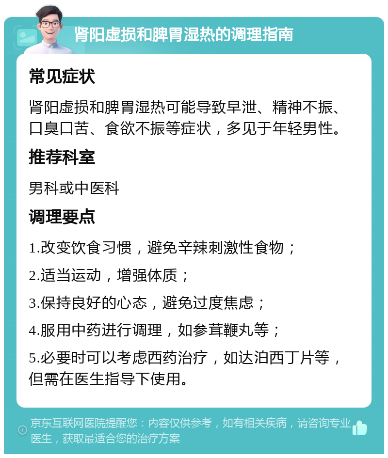 肾阳虚损和脾胃湿热的调理指南 常见症状 肾阳虚损和脾胃湿热可能导致早泄、精神不振、口臭口苦、食欲不振等症状，多见于年轻男性。 推荐科室 男科或中医科 调理要点 1.改变饮食习惯，避免辛辣刺激性食物； 2.适当运动，增强体质； 3.保持良好的心态，避免过度焦虑； 4.服用中药进行调理，如参茸鞭丸等； 5.必要时可以考虑西药治疗，如达泊西丁片等，但需在医生指导下使用。