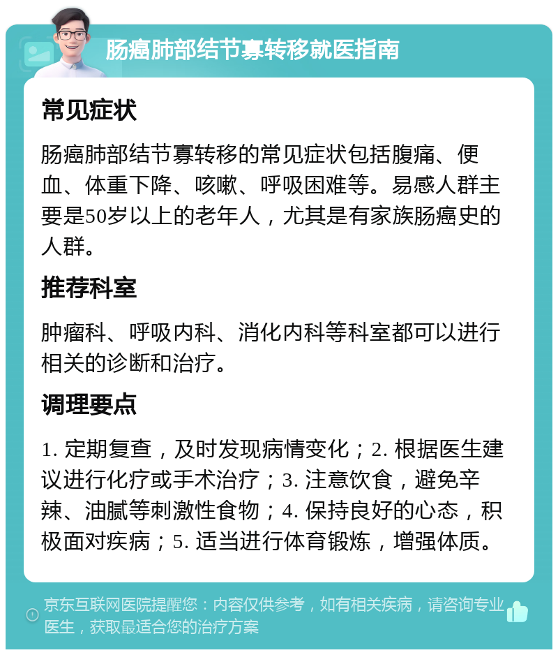 肠癌肺部结节寡转移就医指南 常见症状 肠癌肺部结节寡转移的常见症状包括腹痛、便血、体重下降、咳嗽、呼吸困难等。易感人群主要是50岁以上的老年人，尤其是有家族肠癌史的人群。 推荐科室 肿瘤科、呼吸内科、消化内科等科室都可以进行相关的诊断和治疗。 调理要点 1. 定期复查，及时发现病情变化；2. 根据医生建议进行化疗或手术治疗；3. 注意饮食，避免辛辣、油腻等刺激性食物；4. 保持良好的心态，积极面对疾病；5. 适当进行体育锻炼，增强体质。