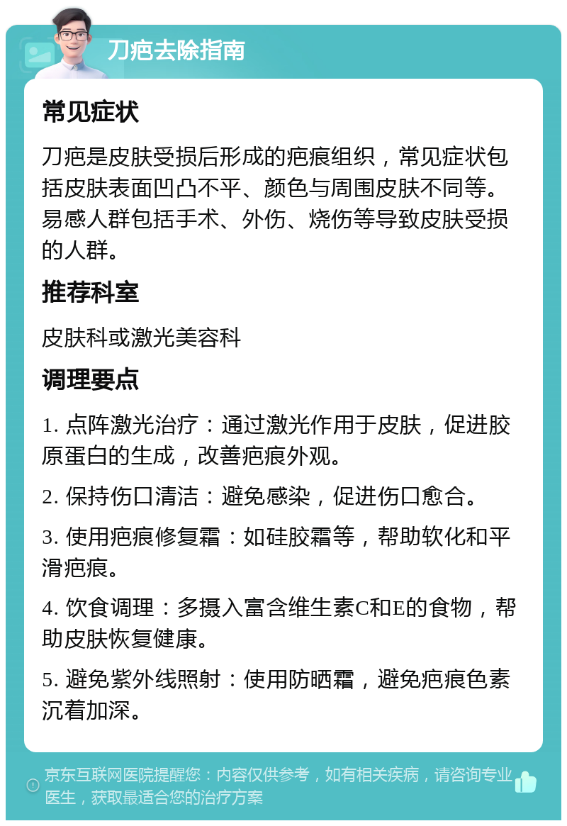 刀疤去除指南 常见症状 刀疤是皮肤受损后形成的疤痕组织，常见症状包括皮肤表面凹凸不平、颜色与周围皮肤不同等。易感人群包括手术、外伤、烧伤等导致皮肤受损的人群。 推荐科室 皮肤科或激光美容科 调理要点 1. 点阵激光治疗：通过激光作用于皮肤，促进胶原蛋白的生成，改善疤痕外观。 2. 保持伤口清洁：避免感染，促进伤口愈合。 3. 使用疤痕修复霜：如硅胶霜等，帮助软化和平滑疤痕。 4. 饮食调理：多摄入富含维生素C和E的食物，帮助皮肤恢复健康。 5. 避免紫外线照射：使用防晒霜，避免疤痕色素沉着加深。