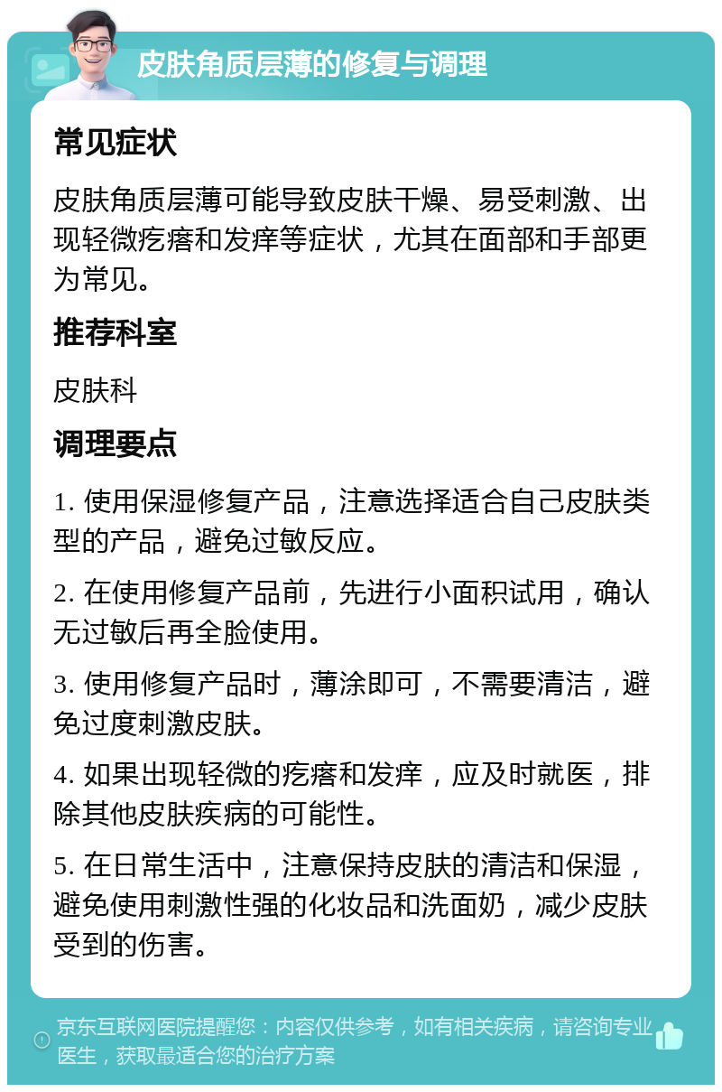 皮肤角质层薄的修复与调理 常见症状 皮肤角质层薄可能导致皮肤干燥、易受刺激、出现轻微疙瘩和发痒等症状，尤其在面部和手部更为常见。 推荐科室 皮肤科 调理要点 1. 使用保湿修复产品，注意选择适合自己皮肤类型的产品，避免过敏反应。 2. 在使用修复产品前，先进行小面积试用，确认无过敏后再全脸使用。 3. 使用修复产品时，薄涂即可，不需要清洁，避免过度刺激皮肤。 4. 如果出现轻微的疙瘩和发痒，应及时就医，排除其他皮肤疾病的可能性。 5. 在日常生活中，注意保持皮肤的清洁和保湿，避免使用刺激性强的化妆品和洗面奶，减少皮肤受到的伤害。