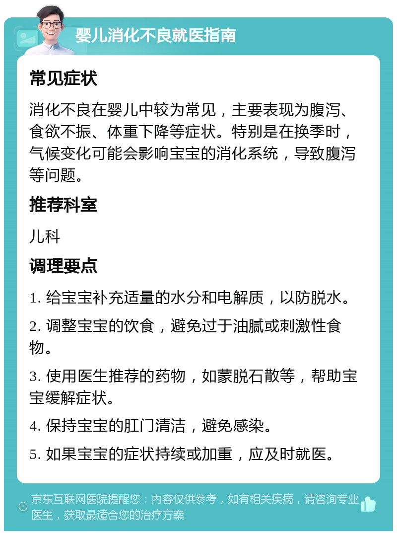 婴儿消化不良就医指南 常见症状 消化不良在婴儿中较为常见，主要表现为腹泻、食欲不振、体重下降等症状。特别是在换季时，气候变化可能会影响宝宝的消化系统，导致腹泻等问题。 推荐科室 儿科 调理要点 1. 给宝宝补充适量的水分和电解质，以防脱水。 2. 调整宝宝的饮食，避免过于油腻或刺激性食物。 3. 使用医生推荐的药物，如蒙脱石散等，帮助宝宝缓解症状。 4. 保持宝宝的肛门清洁，避免感染。 5. 如果宝宝的症状持续或加重，应及时就医。