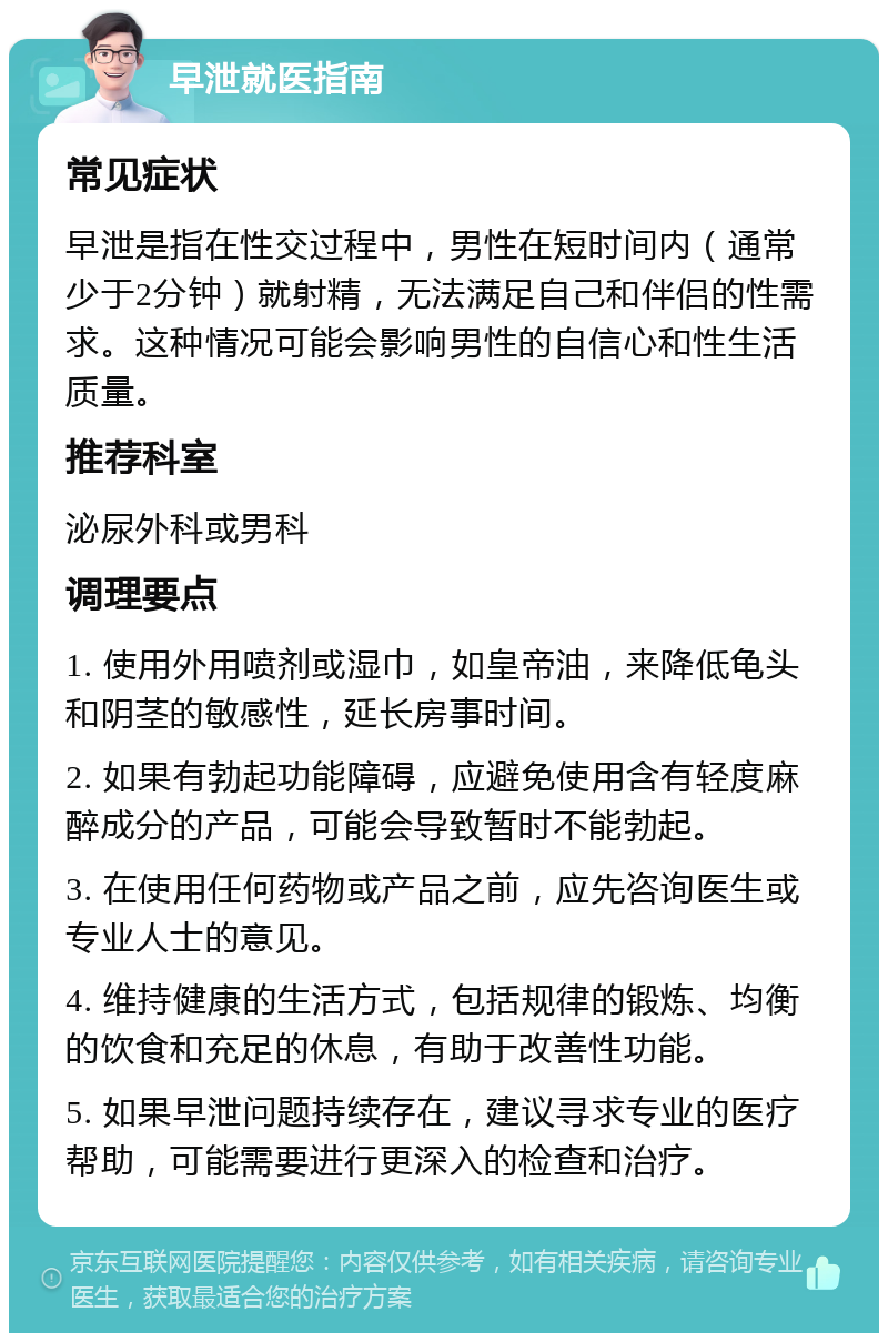 早泄就医指南 常见症状 早泄是指在性交过程中，男性在短时间内（通常少于2分钟）就射精，无法满足自己和伴侣的性需求。这种情况可能会影响男性的自信心和性生活质量。 推荐科室 泌尿外科或男科 调理要点 1. 使用外用喷剂或湿巾，如皇帝油，来降低龟头和阴茎的敏感性，延长房事时间。 2. 如果有勃起功能障碍，应避免使用含有轻度麻醉成分的产品，可能会导致暂时不能勃起。 3. 在使用任何药物或产品之前，应先咨询医生或专业人士的意见。 4. 维持健康的生活方式，包括规律的锻炼、均衡的饮食和充足的休息，有助于改善性功能。 5. 如果早泄问题持续存在，建议寻求专业的医疗帮助，可能需要进行更深入的检查和治疗。