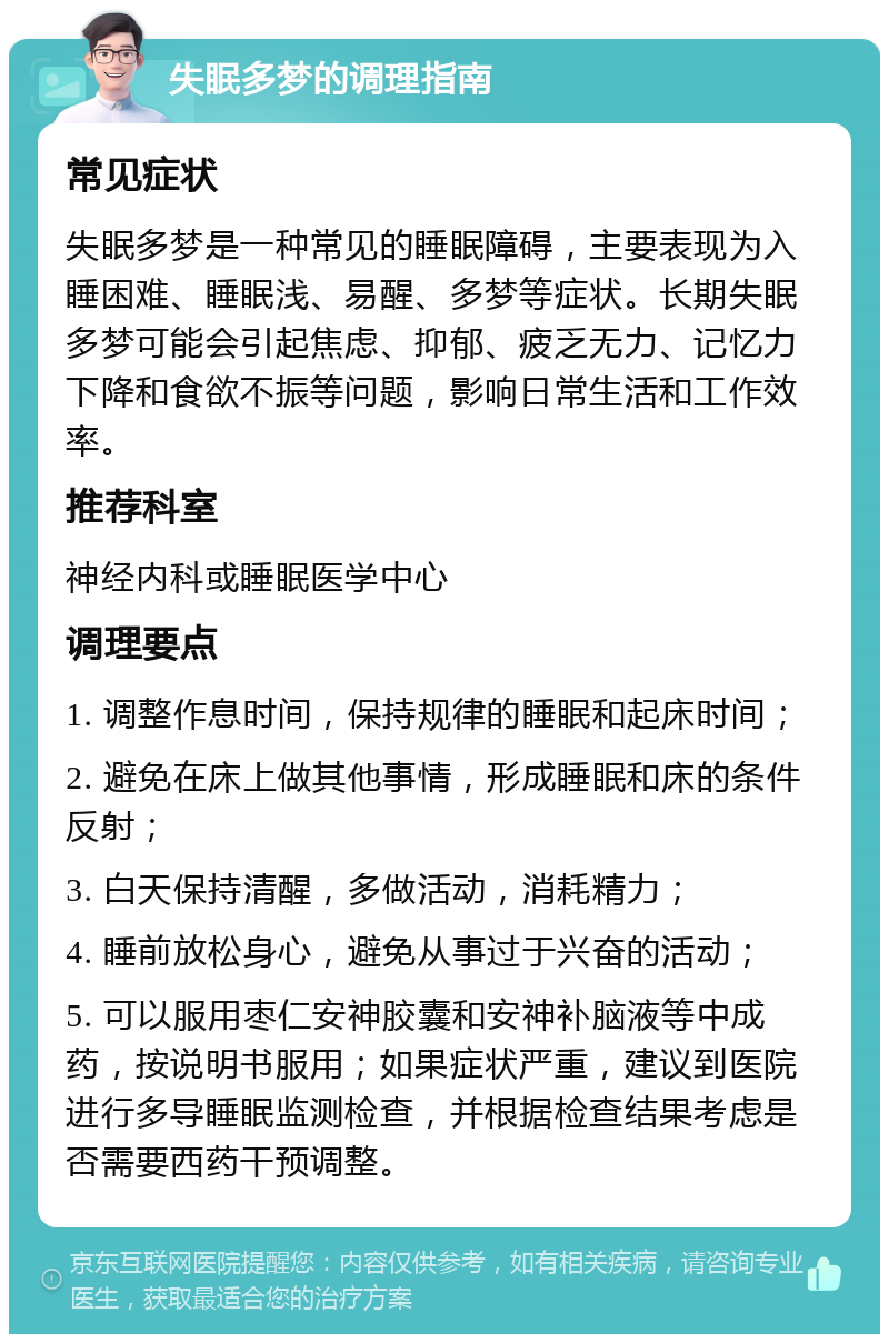 失眠多梦的调理指南 常见症状 失眠多梦是一种常见的睡眠障碍，主要表现为入睡困难、睡眠浅、易醒、多梦等症状。长期失眠多梦可能会引起焦虑、抑郁、疲乏无力、记忆力下降和食欲不振等问题，影响日常生活和工作效率。 推荐科室 神经内科或睡眠医学中心 调理要点 1. 调整作息时间，保持规律的睡眠和起床时间； 2. 避免在床上做其他事情，形成睡眠和床的条件反射； 3. 白天保持清醒，多做活动，消耗精力； 4. 睡前放松身心，避免从事过于兴奋的活动； 5. 可以服用枣仁安神胶囊和安神补脑液等中成药，按说明书服用；如果症状严重，建议到医院进行多导睡眠监测检查，并根据检查结果考虑是否需要西药干预调整。