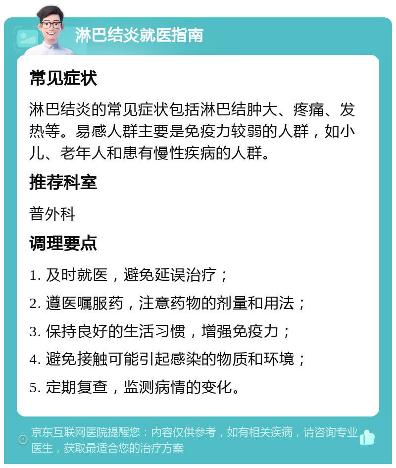 淋巴结炎就医指南 常见症状 淋巴结炎的常见症状包括淋巴结肿大、疼痛、发热等。易感人群主要是免疫力较弱的人群，如小儿、老年人和患有慢性疾病的人群。 推荐科室 普外科 调理要点 1. 及时就医，避免延误治疗； 2. 遵医嘱服药，注意药物的剂量和用法； 3. 保持良好的生活习惯，增强免疫力； 4. 避免接触可能引起感染的物质和环境； 5. 定期复查，监测病情的变化。