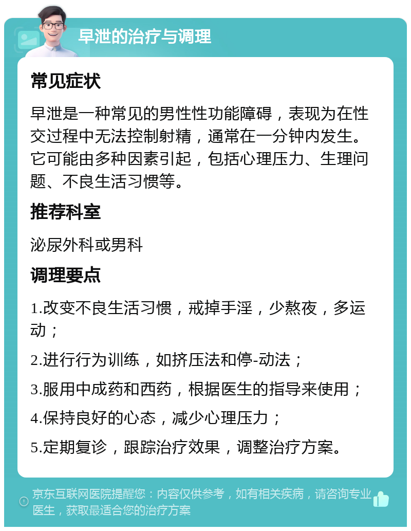 早泄的治疗与调理 常见症状 早泄是一种常见的男性性功能障碍，表现为在性交过程中无法控制射精，通常在一分钟内发生。它可能由多种因素引起，包括心理压力、生理问题、不良生活习惯等。 推荐科室 泌尿外科或男科 调理要点 1.改变不良生活习惯，戒掉手淫，少熬夜，多运动； 2.进行行为训练，如挤压法和停-动法； 3.服用中成药和西药，根据医生的指导来使用； 4.保持良好的心态，减少心理压力； 5.定期复诊，跟踪治疗效果，调整治疗方案。