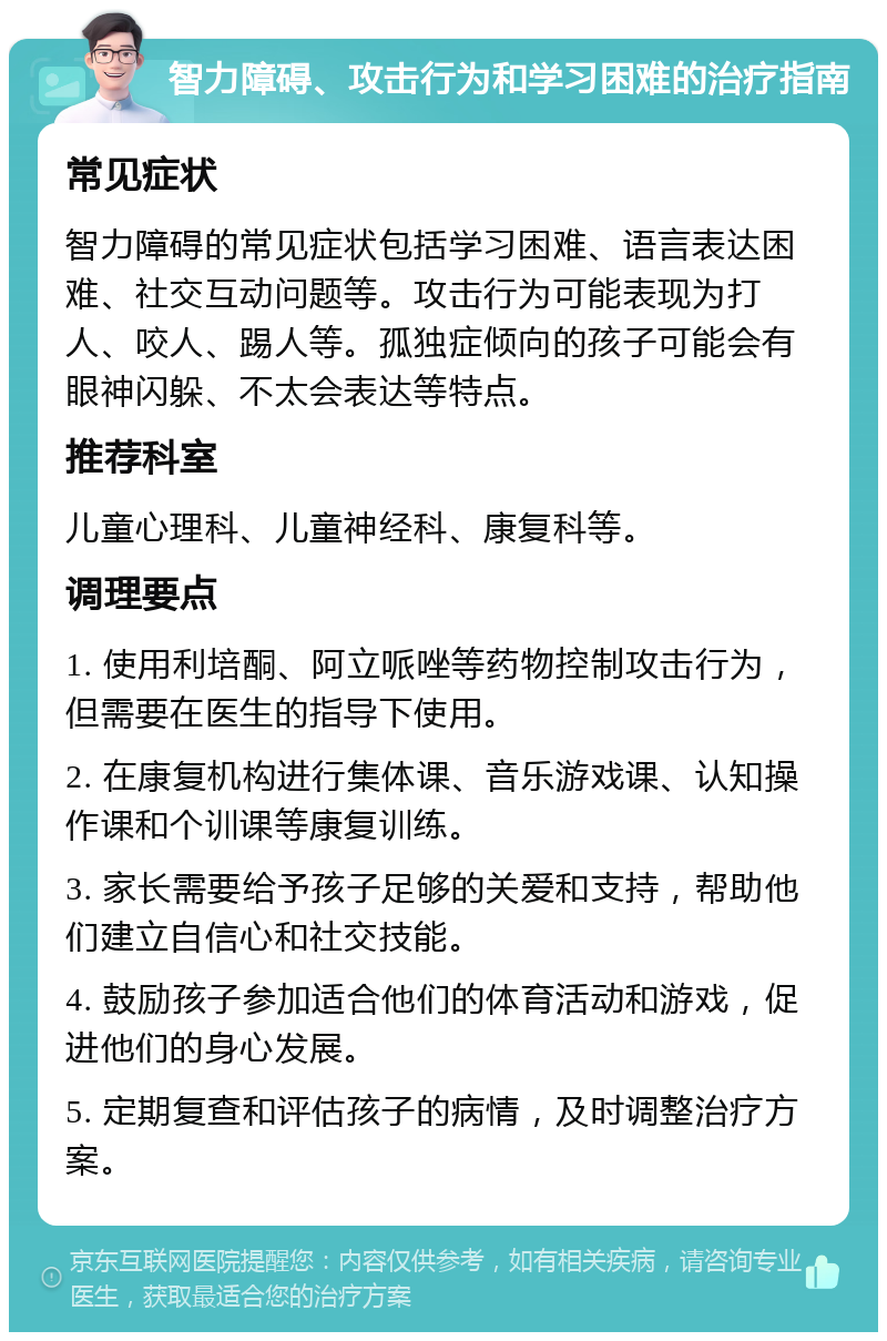 智力障碍、攻击行为和学习困难的治疗指南 常见症状 智力障碍的常见症状包括学习困难、语言表达困难、社交互动问题等。攻击行为可能表现为打人、咬人、踢人等。孤独症倾向的孩子可能会有眼神闪躲、不太会表达等特点。 推荐科室 儿童心理科、儿童神经科、康复科等。 调理要点 1. 使用利培酮、阿立哌唑等药物控制攻击行为，但需要在医生的指导下使用。 2. 在康复机构进行集体课、音乐游戏课、认知操作课和个训课等康复训练。 3. 家长需要给予孩子足够的关爱和支持，帮助他们建立自信心和社交技能。 4. 鼓励孩子参加适合他们的体育活动和游戏，促进他们的身心发展。 5. 定期复查和评估孩子的病情，及时调整治疗方案。