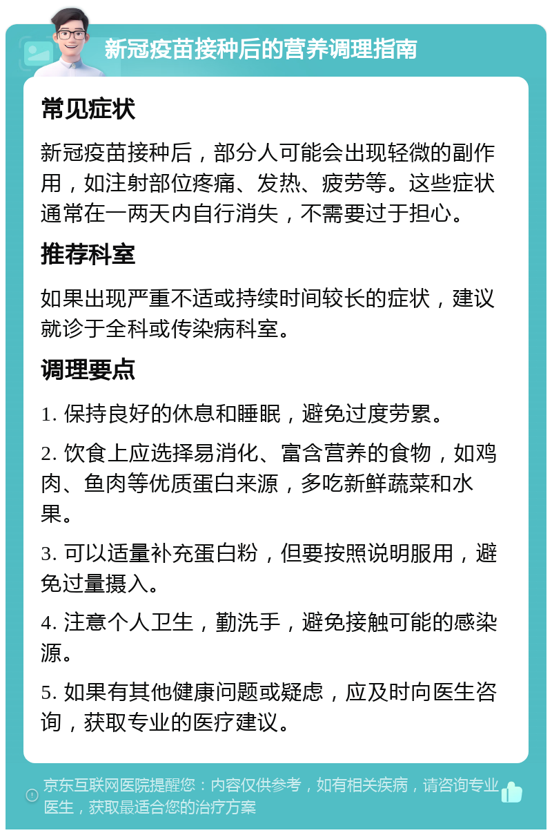 新冠疫苗接种后的营养调理指南 常见症状 新冠疫苗接种后，部分人可能会出现轻微的副作用，如注射部位疼痛、发热、疲劳等。这些症状通常在一两天内自行消失，不需要过于担心。 推荐科室 如果出现严重不适或持续时间较长的症状，建议就诊于全科或传染病科室。 调理要点 1. 保持良好的休息和睡眠，避免过度劳累。 2. 饮食上应选择易消化、富含营养的食物，如鸡肉、鱼肉等优质蛋白来源，多吃新鲜蔬菜和水果。 3. 可以适量补充蛋白粉，但要按照说明服用，避免过量摄入。 4. 注意个人卫生，勤洗手，避免接触可能的感染源。 5. 如果有其他健康问题或疑虑，应及时向医生咨询，获取专业的医疗建议。