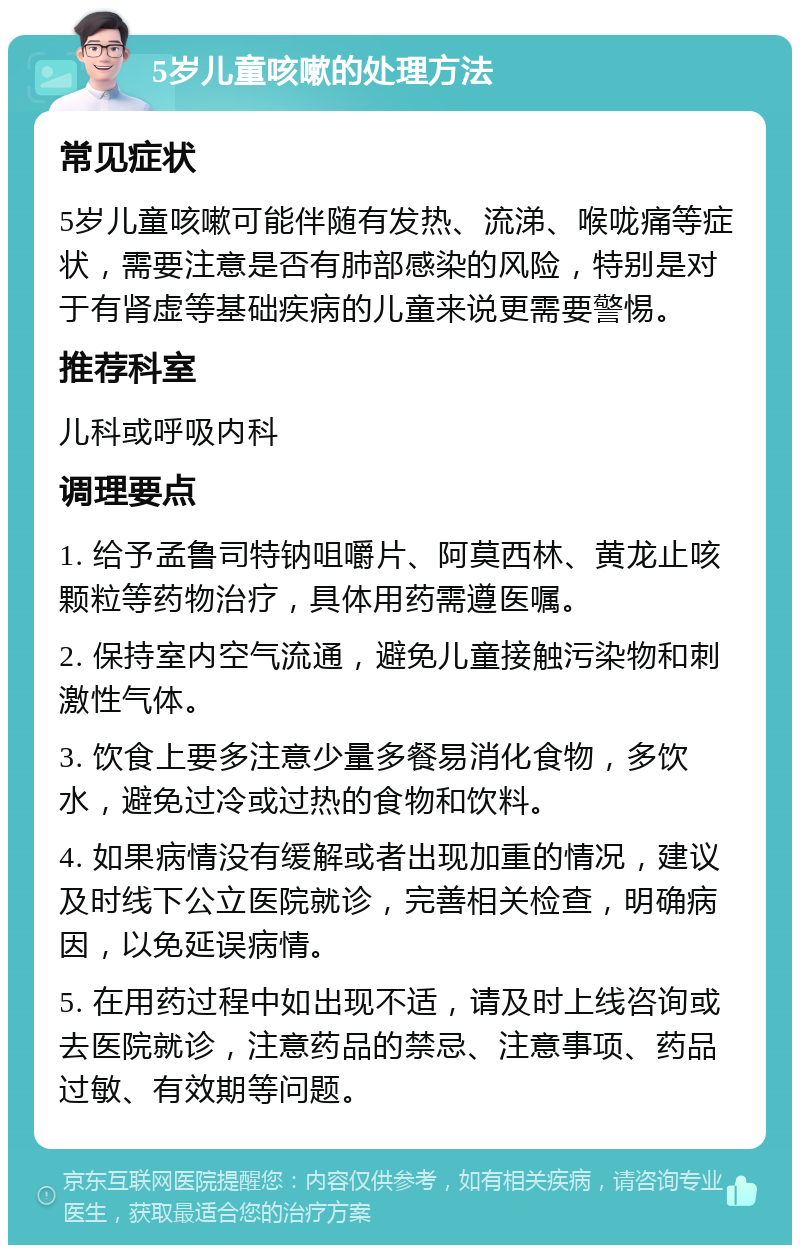 5岁儿童咳嗽的处理方法 常见症状 5岁儿童咳嗽可能伴随有发热、流涕、喉咙痛等症状，需要注意是否有肺部感染的风险，特别是对于有肾虚等基础疾病的儿童来说更需要警惕。 推荐科室 儿科或呼吸内科 调理要点 1. 给予孟鲁司特钠咀嚼片、阿莫西林、黄龙止咳颗粒等药物治疗，具体用药需遵医嘱。 2. 保持室内空气流通，避免儿童接触污染物和刺激性气体。 3. 饮食上要多注意少量多餐易消化食物，多饮水，避免过冷或过热的食物和饮料。 4. 如果病情没有缓解或者出现加重的情况，建议及时线下公立医院就诊，完善相关检查，明确病因，以免延误病情。 5. 在用药过程中如出现不适，请及时上线咨询或去医院就诊，注意药品的禁忌、注意事项、药品过敏、有效期等问题。