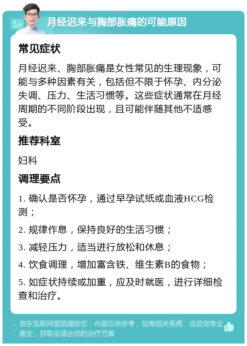 月经迟来与胸部胀痛的可能原因 常见症状 月经迟来、胸部胀痛是女性常见的生理现象，可能与多种因素有关，包括但不限于怀孕、内分泌失调、压力、生活习惯等。这些症状通常在月经周期的不同阶段出现，且可能伴随其他不适感受。 推荐科室 妇科 调理要点 1. 确认是否怀孕，通过早孕试纸或血液HCG检测； 2. 规律作息，保持良好的生活习惯； 3. 减轻压力，适当进行放松和休息； 4. 饮食调理，增加富含铁、维生素B的食物； 5. 如症状持续或加重，应及时就医，进行详细检查和治疗。