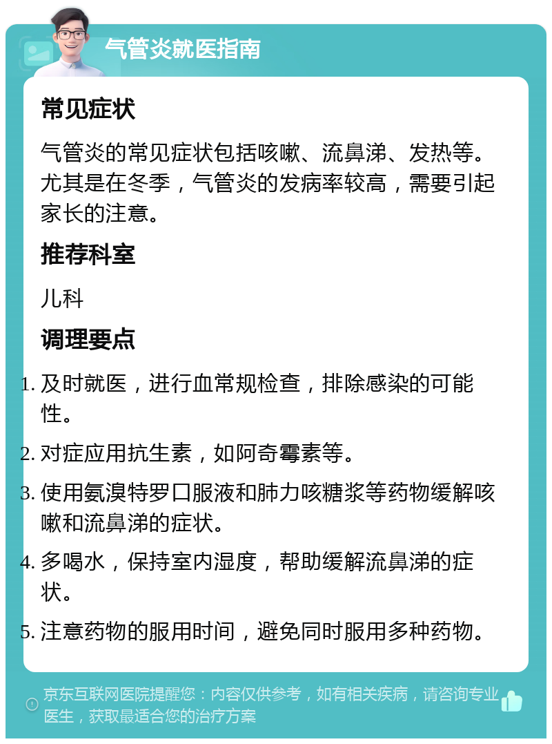 气管炎就医指南 常见症状 气管炎的常见症状包括咳嗽、流鼻涕、发热等。尤其是在冬季，气管炎的发病率较高，需要引起家长的注意。 推荐科室 儿科 调理要点 及时就医，进行血常规检查，排除感染的可能性。 对症应用抗生素，如阿奇霉素等。 使用氨溴特罗口服液和肺力咳糖浆等药物缓解咳嗽和流鼻涕的症状。 多喝水，保持室内湿度，帮助缓解流鼻涕的症状。 注意药物的服用时间，避免同时服用多种药物。