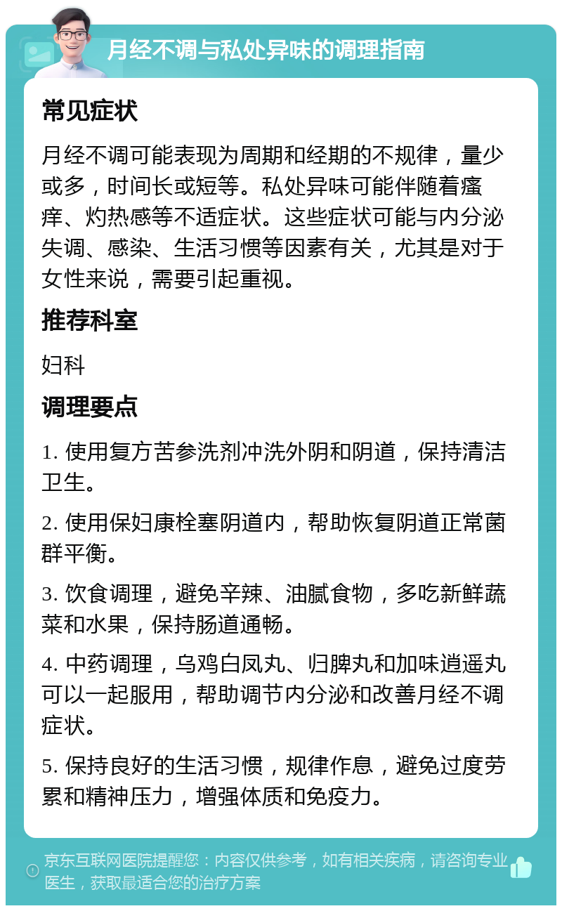 月经不调与私处异味的调理指南 常见症状 月经不调可能表现为周期和经期的不规律，量少或多，时间长或短等。私处异味可能伴随着瘙痒、灼热感等不适症状。这些症状可能与内分泌失调、感染、生活习惯等因素有关，尤其是对于女性来说，需要引起重视。 推荐科室 妇科 调理要点 1. 使用复方苦参洗剂冲洗外阴和阴道，保持清洁卫生。 2. 使用保妇康栓塞阴道内，帮助恢复阴道正常菌群平衡。 3. 饮食调理，避免辛辣、油腻食物，多吃新鲜蔬菜和水果，保持肠道通畅。 4. 中药调理，乌鸡白凤丸、归脾丸和加味逍遥丸可以一起服用，帮助调节内分泌和改善月经不调症状。 5. 保持良好的生活习惯，规律作息，避免过度劳累和精神压力，增强体质和免疫力。