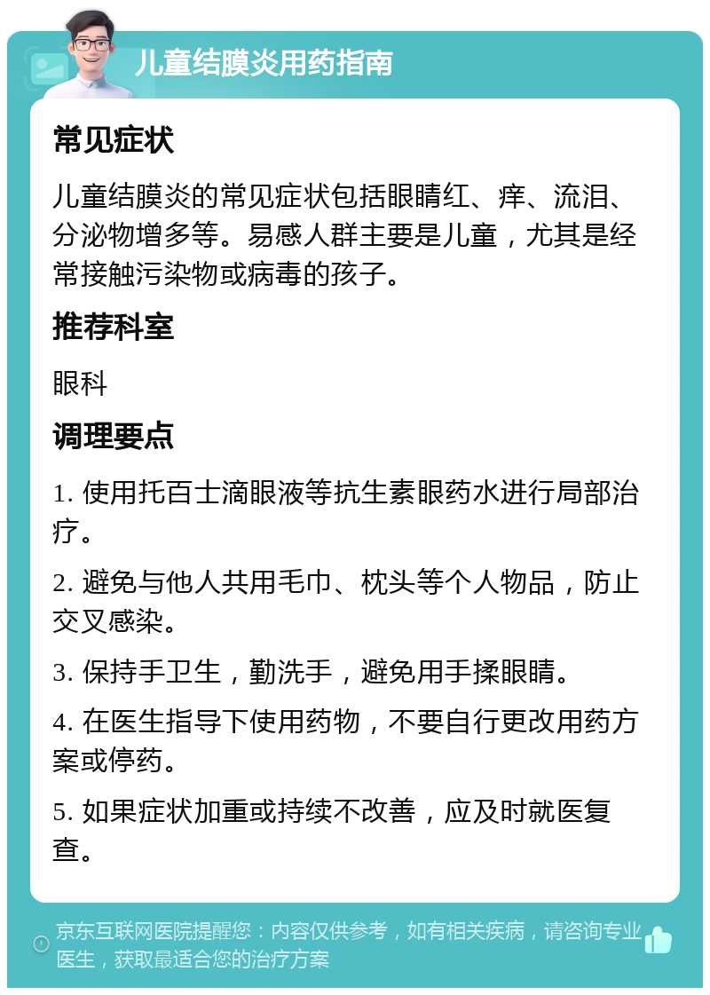 儿童结膜炎用药指南 常见症状 儿童结膜炎的常见症状包括眼睛红、痒、流泪、分泌物增多等。易感人群主要是儿童，尤其是经常接触污染物或病毒的孩子。 推荐科室 眼科 调理要点 1. 使用托百士滴眼液等抗生素眼药水进行局部治疗。 2. 避免与他人共用毛巾、枕头等个人物品，防止交叉感染。 3. 保持手卫生，勤洗手，避免用手揉眼睛。 4. 在医生指导下使用药物，不要自行更改用药方案或停药。 5. 如果症状加重或持续不改善，应及时就医复查。