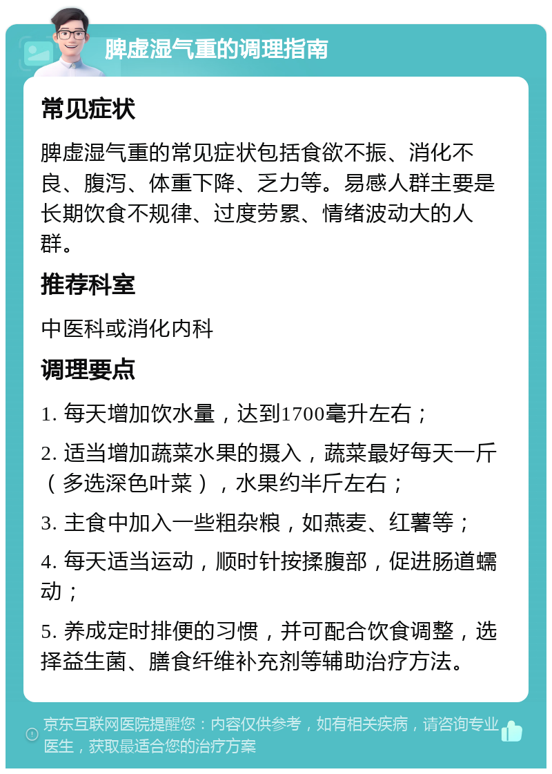 脾虚湿气重的调理指南 常见症状 脾虚湿气重的常见症状包括食欲不振、消化不良、腹泻、体重下降、乏力等。易感人群主要是长期饮食不规律、过度劳累、情绪波动大的人群。 推荐科室 中医科或消化内科 调理要点 1. 每天增加饮水量，达到1700毫升左右； 2. 适当增加蔬菜水果的摄入，蔬菜最好每天一斤（多选深色叶菜），水果约半斤左右； 3. 主食中加入一些粗杂粮，如燕麦、红薯等； 4. 每天适当运动，顺时针按揉腹部，促进肠道蠕动； 5. 养成定时排便的习惯，并可配合饮食调整，选择益生菌、膳食纤维补充剂等辅助治疗方法。