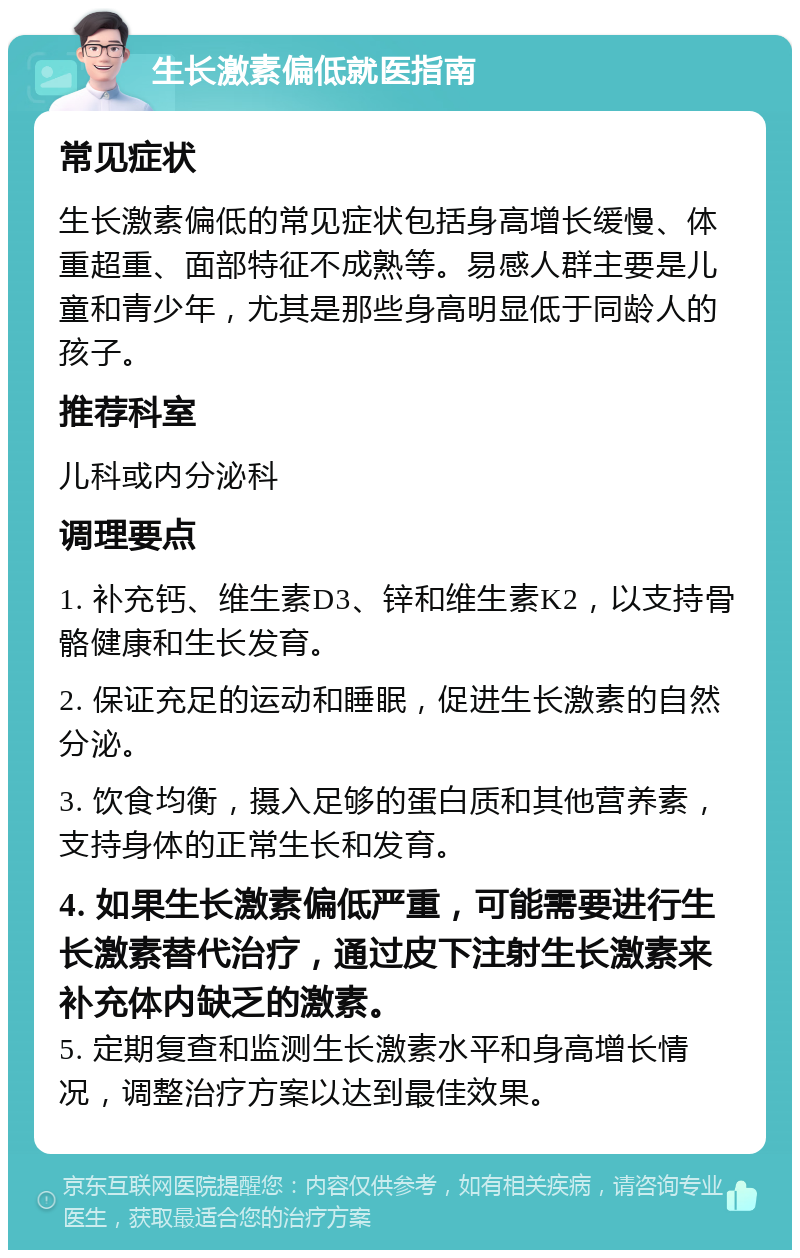 生长激素偏低就医指南 常见症状 生长激素偏低的常见症状包括身高增长缓慢、体重超重、面部特征不成熟等。易感人群主要是儿童和青少年，尤其是那些身高明显低于同龄人的孩子。 推荐科室 儿科或内分泌科 调理要点 1. 补充钙、维生素D3、锌和维生素K2，以支持骨骼健康和生长发育。 2. 保证充足的运动和睡眠，促进生长激素的自然分泌。 3. 饮食均衡，摄入足够的蛋白质和其他营养素，支持身体的正常生长和发育。 4. 如果生长激素偏低严重，可能需要进行生长激素替代治疗，通过皮下注射生长激素来补充体内缺乏的激素。 5. 定期复查和监测生长激素水平和身高增长情况，调整治疗方案以达到最佳效果。