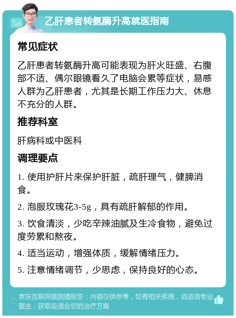 乙肝患者转氨酶升高就医指南 常见症状 乙肝患者转氨酶升高可能表现为肝火旺盛、右腹部不适、偶尔眼镜看久了电脑会累等症状，易感人群为乙肝患者，尤其是长期工作压力大、休息不充分的人群。 推荐科室 肝病科或中医科 调理要点 1. 使用护肝片来保护肝脏，疏肝理气，健脾消食。 2. 泡服玫瑰花3-5g，具有疏肝解郁的作用。 3. 饮食清淡，少吃辛辣油腻及生冷食物，避免过度劳累和熬夜。 4. 适当运动，增强体质，缓解情绪压力。 5. 注意情绪调节，少思虑，保持良好的心态。