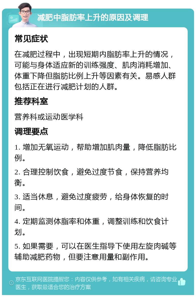 减肥中脂肪率上升的原因及调理 常见症状 在减肥过程中，出现短期内脂肪率上升的情况，可能与身体适应新的训练强度、肌肉消耗增加、体重下降但脂肪比例上升等因素有关。易感人群包括正在进行减肥计划的人群。 推荐科室 营养科或运动医学科 调理要点 1. 增加无氧运动，帮助增加肌肉量，降低脂肪比例。 2. 合理控制饮食，避免过度节食，保持营养均衡。 3. 适当休息，避免过度疲劳，给身体恢复的时间。 4. 定期监测体脂率和体重，调整训练和饮食计划。 5. 如果需要，可以在医生指导下使用左旋肉碱等辅助减肥药物，但要注意用量和副作用。