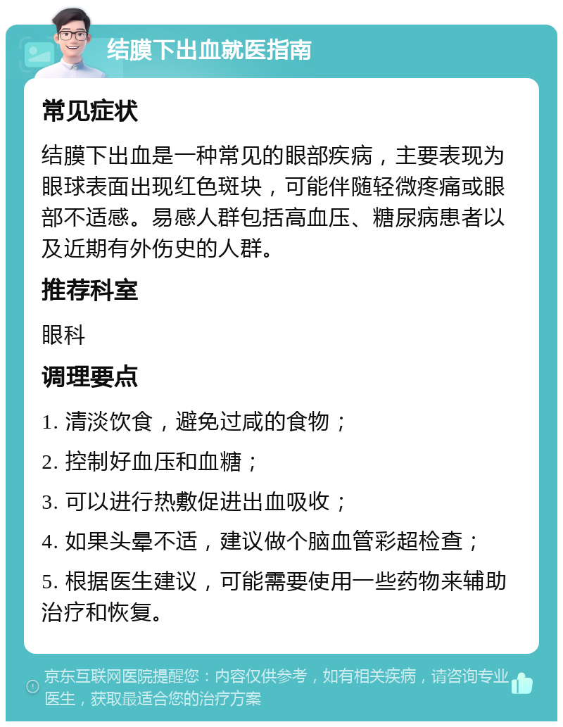 结膜下出血就医指南 常见症状 结膜下出血是一种常见的眼部疾病，主要表现为眼球表面出现红色斑块，可能伴随轻微疼痛或眼部不适感。易感人群包括高血压、糖尿病患者以及近期有外伤史的人群。 推荐科室 眼科 调理要点 1. 清淡饮食，避免过咸的食物； 2. 控制好血压和血糖； 3. 可以进行热敷促进出血吸收； 4. 如果头晕不适，建议做个脑血管彩超检查； 5. 根据医生建议，可能需要使用一些药物来辅助治疗和恢复。