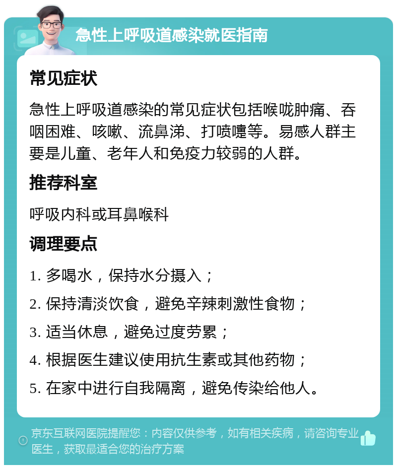 急性上呼吸道感染就医指南 常见症状 急性上呼吸道感染的常见症状包括喉咙肿痛、吞咽困难、咳嗽、流鼻涕、打喷嚏等。易感人群主要是儿童、老年人和免疫力较弱的人群。 推荐科室 呼吸内科或耳鼻喉科 调理要点 1. 多喝水，保持水分摄入； 2. 保持清淡饮食，避免辛辣刺激性食物； 3. 适当休息，避免过度劳累； 4. 根据医生建议使用抗生素或其他药物； 5. 在家中进行自我隔离，避免传染给他人。