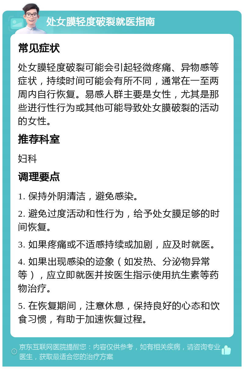 处女膜轻度破裂就医指南 常见症状 处女膜轻度破裂可能会引起轻微疼痛、异物感等症状，持续时间可能会有所不同，通常在一至两周内自行恢复。易感人群主要是女性，尤其是那些进行性行为或其他可能导致处女膜破裂的活动的女性。 推荐科室 妇科 调理要点 1. 保持外阴清洁，避免感染。 2. 避免过度活动和性行为，给予处女膜足够的时间恢复。 3. 如果疼痛或不适感持续或加剧，应及时就医。 4. 如果出现感染的迹象（如发热、分泌物异常等），应立即就医并按医生指示使用抗生素等药物治疗。 5. 在恢复期间，注意休息，保持良好的心态和饮食习惯，有助于加速恢复过程。