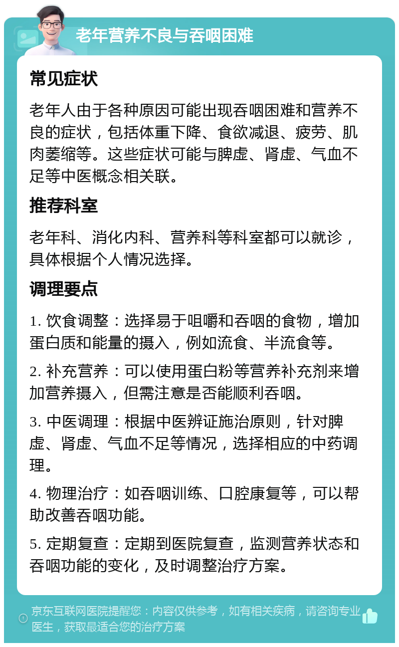 老年营养不良与吞咽困难 常见症状 老年人由于各种原因可能出现吞咽困难和营养不良的症状，包括体重下降、食欲减退、疲劳、肌肉萎缩等。这些症状可能与脾虚、肾虚、气血不足等中医概念相关联。 推荐科室 老年科、消化内科、营养科等科室都可以就诊，具体根据个人情况选择。 调理要点 1. 饮食调整：选择易于咀嚼和吞咽的食物，增加蛋白质和能量的摄入，例如流食、半流食等。 2. 补充营养：可以使用蛋白粉等营养补充剂来增加营养摄入，但需注意是否能顺利吞咽。 3. 中医调理：根据中医辨证施治原则，针对脾虚、肾虚、气血不足等情况，选择相应的中药调理。 4. 物理治疗：如吞咽训练、口腔康复等，可以帮助改善吞咽功能。 5. 定期复查：定期到医院复查，监测营养状态和吞咽功能的变化，及时调整治疗方案。