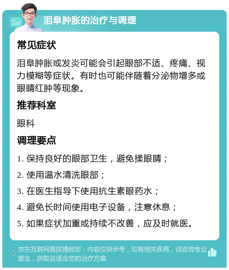 泪阜肿胀的治疗与调理 常见症状 泪阜肿胀或发炎可能会引起眼部不适、疼痛、视力模糊等症状。有时也可能伴随着分泌物增多或眼睛红肿等现象。 推荐科室 眼科 调理要点 1. 保持良好的眼部卫生，避免揉眼睛； 2. 使用温水清洗眼部； 3. 在医生指导下使用抗生素眼药水； 4. 避免长时间使用电子设备，注意休息； 5. 如果症状加重或持续不改善，应及时就医。