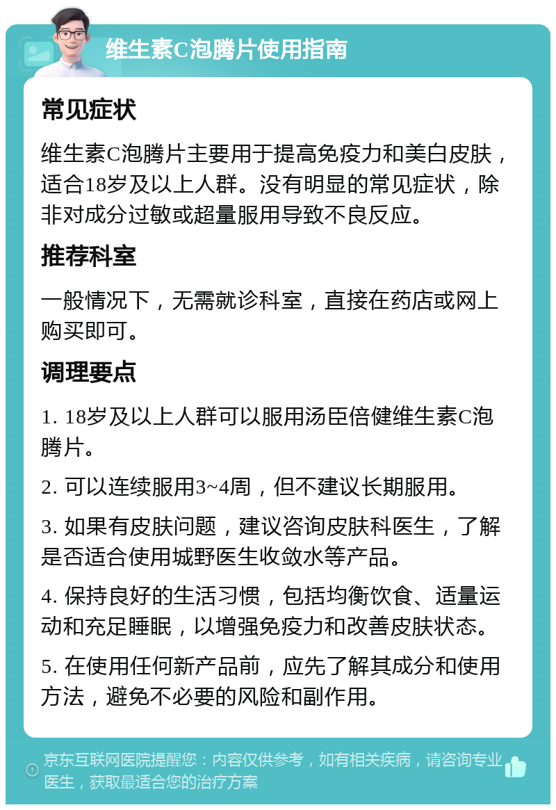 维生素C泡腾片使用指南 常见症状 维生素C泡腾片主要用于提高免疫力和美白皮肤，适合18岁及以上人群。没有明显的常见症状，除非对成分过敏或超量服用导致不良反应。 推荐科室 一般情况下，无需就诊科室，直接在药店或网上购买即可。 调理要点 1. 18岁及以上人群可以服用汤臣倍健维生素C泡腾片。 2. 可以连续服用3~4周，但不建议长期服用。 3. 如果有皮肤问题，建议咨询皮肤科医生，了解是否适合使用城野医生收敛水等产品。 4. 保持良好的生活习惯，包括均衡饮食、适量运动和充足睡眠，以增强免疫力和改善皮肤状态。 5. 在使用任何新产品前，应先了解其成分和使用方法，避免不必要的风险和副作用。