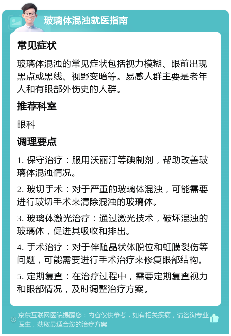 玻璃体混浊就医指南 常见症状 玻璃体混浊的常见症状包括视力模糊、眼前出现黑点或黑线、视野变暗等。易感人群主要是老年人和有眼部外伤史的人群。 推荐科室 眼科 调理要点 1. 保守治疗：服用沃丽汀等碘制剂，帮助改善玻璃体混浊情况。 2. 玻切手术：对于严重的玻璃体混浊，可能需要进行玻切手术来清除混浊的玻璃体。 3. 玻璃体激光治疗：通过激光技术，破坏混浊的玻璃体，促进其吸收和排出。 4. 手术治疗：对于伴随晶状体脱位和虹膜裂伤等问题，可能需要进行手术治疗来修复眼部结构。 5. 定期复查：在治疗过程中，需要定期复查视力和眼部情况，及时调整治疗方案。