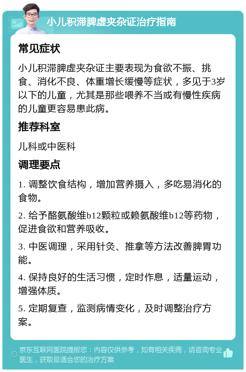 小儿积滞脾虚夹杂证治疗指南 常见症状 小儿积滞脾虚夹杂证主要表现为食欲不振、挑食、消化不良、体重增长缓慢等症状，多见于3岁以下的儿童，尤其是那些喂养不当或有慢性疾病的儿童更容易患此病。 推荐科室 儿科或中医科 调理要点 1. 调整饮食结构，增加营养摄入，多吃易消化的食物。 2. 给予酪氨酸维b12颗粒或赖氨酸维b12等药物，促进食欲和营养吸收。 3. 中医调理，采用针灸、推拿等方法改善脾胃功能。 4. 保持良好的生活习惯，定时作息，适量运动，增强体质。 5. 定期复查，监测病情变化，及时调整治疗方案。