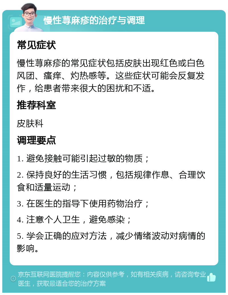 慢性荨麻疹的治疗与调理 常见症状 慢性荨麻疹的常见症状包括皮肤出现红色或白色风团、瘙痒、灼热感等。这些症状可能会反复发作，给患者带来很大的困扰和不适。 推荐科室 皮肤科 调理要点 1. 避免接触可能引起过敏的物质； 2. 保持良好的生活习惯，包括规律作息、合理饮食和适量运动； 3. 在医生的指导下使用药物治疗； 4. 注意个人卫生，避免感染； 5. 学会正确的应对方法，减少情绪波动对病情的影响。