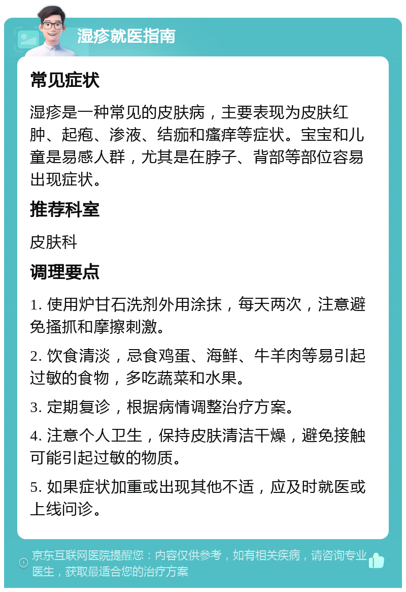 湿疹就医指南 常见症状 湿疹是一种常见的皮肤病，主要表现为皮肤红肿、起疱、渗液、结痂和瘙痒等症状。宝宝和儿童是易感人群，尤其是在脖子、背部等部位容易出现症状。 推荐科室 皮肤科 调理要点 1. 使用炉甘石洗剂外用涂抹，每天两次，注意避免搔抓和摩擦刺激。 2. 饮食清淡，忌食鸡蛋、海鲜、牛羊肉等易引起过敏的食物，多吃蔬菜和水果。 3. 定期复诊，根据病情调整治疗方案。 4. 注意个人卫生，保持皮肤清洁干燥，避免接触可能引起过敏的物质。 5. 如果症状加重或出现其他不适，应及时就医或上线问诊。