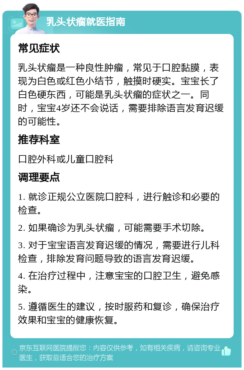 乳头状瘤就医指南 常见症状 乳头状瘤是一种良性肿瘤，常见于口腔黏膜，表现为白色或红色小结节，触摸时硬实。宝宝长了白色硬东西，可能是乳头状瘤的症状之一。同时，宝宝4岁还不会说话，需要排除语言发育迟缓的可能性。 推荐科室 口腔外科或儿童口腔科 调理要点 1. 就诊正规公立医院口腔科，进行触诊和必要的检查。 2. 如果确诊为乳头状瘤，可能需要手术切除。 3. 对于宝宝语言发育迟缓的情况，需要进行儿科检查，排除发育问题导致的语言发育迟缓。 4. 在治疗过程中，注意宝宝的口腔卫生，避免感染。 5. 遵循医生的建议，按时服药和复诊，确保治疗效果和宝宝的健康恢复。