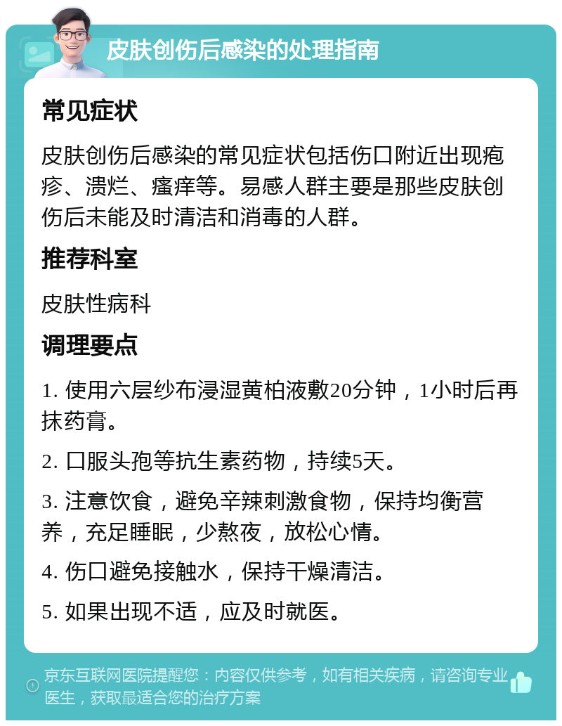 皮肤创伤后感染的处理指南 常见症状 皮肤创伤后感染的常见症状包括伤口附近出现疱疹、溃烂、瘙痒等。易感人群主要是那些皮肤创伤后未能及时清洁和消毒的人群。 推荐科室 皮肤性病科 调理要点 1. 使用六层纱布浸湿黄柏液敷20分钟，1小时后再抹药膏。 2. 口服头孢等抗生素药物，持续5天。 3. 注意饮食，避免辛辣刺激食物，保持均衡营养，充足睡眠，少熬夜，放松心情。 4. 伤口避免接触水，保持干燥清洁。 5. 如果出现不适，应及时就医。