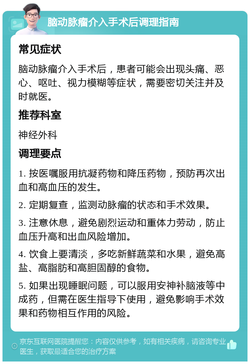 脑动脉瘤介入手术后调理指南 常见症状 脑动脉瘤介入手术后，患者可能会出现头痛、恶心、呕吐、视力模糊等症状，需要密切关注并及时就医。 推荐科室 神经外科 调理要点 1. 按医嘱服用抗凝药物和降压药物，预防再次出血和高血压的发生。 2. 定期复查，监测动脉瘤的状态和手术效果。 3. 注意休息，避免剧烈运动和重体力劳动，防止血压升高和出血风险增加。 4. 饮食上要清淡，多吃新鲜蔬菜和水果，避免高盐、高脂肪和高胆固醇的食物。 5. 如果出现睡眠问题，可以服用安神补脑液等中成药，但需在医生指导下使用，避免影响手术效果和药物相互作用的风险。