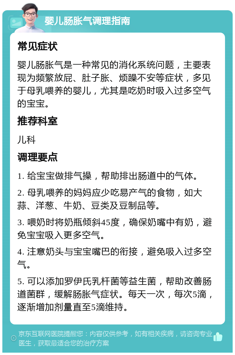 婴儿肠胀气调理指南 常见症状 婴儿肠胀气是一种常见的消化系统问题，主要表现为频繁放屁、肚子胀、烦躁不安等症状，多见于母乳喂养的婴儿，尤其是吃奶时吸入过多空气的宝宝。 推荐科室 儿科 调理要点 1. 给宝宝做排气操，帮助排出肠道中的气体。 2. 母乳喂养的妈妈应少吃易产气的食物，如大蒜、洋葱、牛奶、豆类及豆制品等。 3. 喂奶时将奶瓶倾斜45度，确保奶嘴中有奶，避免宝宝吸入更多空气。 4. 注意奶头与宝宝嘴巴的衔接，避免吸入过多空气。 5. 可以添加罗伊氏乳杆菌等益生菌，帮助改善肠道菌群，缓解肠胀气症状。每天一次，每次5滴，逐渐增加剂量直至5滴维持。