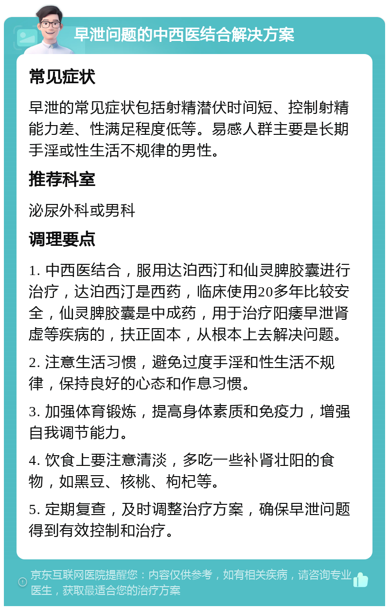 早泄问题的中西医结合解决方案 常见症状 早泄的常见症状包括射精潜伏时间短、控制射精能力差、性满足程度低等。易感人群主要是长期手淫或性生活不规律的男性。 推荐科室 泌尿外科或男科 调理要点 1. 中西医结合，服用达泊西汀和仙灵脾胶囊进行治疗，达泊西汀是西药，临床使用20多年比较安全，仙灵脾胶囊是中成药，用于治疗阳痿早泄肾虚等疾病的，扶正固本，从根本上去解决问题。 2. 注意生活习惯，避免过度手淫和性生活不规律，保持良好的心态和作息习惯。 3. 加强体育锻炼，提高身体素质和免疫力，增强自我调节能力。 4. 饮食上要注意清淡，多吃一些补肾壮阳的食物，如黑豆、核桃、枸杞等。 5. 定期复查，及时调整治疗方案，确保早泄问题得到有效控制和治疗。