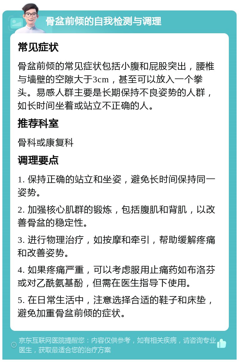 骨盆前倾的自我检测与调理 常见症状 骨盆前倾的常见症状包括小腹和屁股突出，腰椎与墙壁的空隙大于3cm，甚至可以放入一个拳头。易感人群主要是长期保持不良姿势的人群，如长时间坐着或站立不正确的人。 推荐科室 骨科或康复科 调理要点 1. 保持正确的站立和坐姿，避免长时间保持同一姿势。 2. 加强核心肌群的锻炼，包括腹肌和背肌，以改善骨盆的稳定性。 3. 进行物理治疗，如按摩和牵引，帮助缓解疼痛和改善姿势。 4. 如果疼痛严重，可以考虑服用止痛药如布洛芬或对乙酰氨基酚，但需在医生指导下使用。 5. 在日常生活中，注意选择合适的鞋子和床垫，避免加重骨盆前倾的症状。