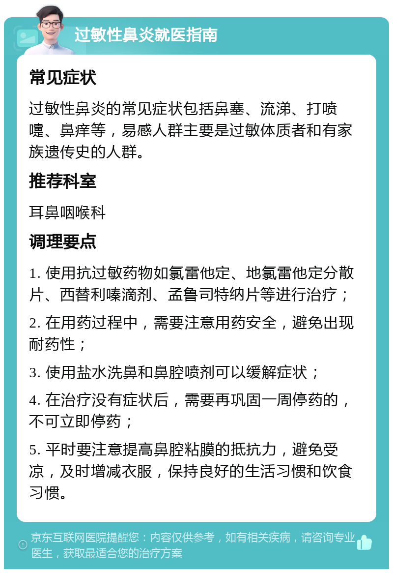 过敏性鼻炎就医指南 常见症状 过敏性鼻炎的常见症状包括鼻塞、流涕、打喷嚏、鼻痒等，易感人群主要是过敏体质者和有家族遗传史的人群。 推荐科室 耳鼻咽喉科 调理要点 1. 使用抗过敏药物如氯雷他定、地氯雷他定分散片、西替利嗪滴剂、孟鲁司特纳片等进行治疗； 2. 在用药过程中，需要注意用药安全，避免出现耐药性； 3. 使用盐水洗鼻和鼻腔喷剂可以缓解症状； 4. 在治疗没有症状后，需要再巩固一周停药的，不可立即停药； 5. 平时要注意提高鼻腔粘膜的抵抗力，避免受凉，及时增减衣服，保持良好的生活习惯和饮食习惯。