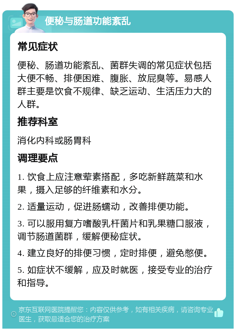 便秘与肠道功能紊乱 常见症状 便秘、肠道功能紊乱、菌群失调的常见症状包括大便不畅、排便困难、腹胀、放屁臭等。易感人群主要是饮食不规律、缺乏运动、生活压力大的人群。 推荐科室 消化内科或肠胃科 调理要点 1. 饮食上应注意荤素搭配，多吃新鲜蔬菜和水果，摄入足够的纤维素和水分。 2. 适量运动，促进肠蠕动，改善排便功能。 3. 可以服用复方嗜酸乳杆菌片和乳果糖口服液，调节肠道菌群，缓解便秘症状。 4. 建立良好的排便习惯，定时排便，避免憋便。 5. 如症状不缓解，应及时就医，接受专业的治疗和指导。