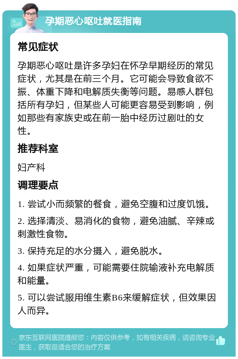 孕期恶心呕吐就医指南 常见症状 孕期恶心呕吐是许多孕妇在怀孕早期经历的常见症状，尤其是在前三个月。它可能会导致食欲不振、体重下降和电解质失衡等问题。易感人群包括所有孕妇，但某些人可能更容易受到影响，例如那些有家族史或在前一胎中经历过剧吐的女性。 推荐科室 妇产科 调理要点 1. 尝试小而频繁的餐食，避免空腹和过度饥饿。 2. 选择清淡、易消化的食物，避免油腻、辛辣或刺激性食物。 3. 保持充足的水分摄入，避免脱水。 4. 如果症状严重，可能需要住院输液补充电解质和能量。 5. 可以尝试服用维生素B6来缓解症状，但效果因人而异。