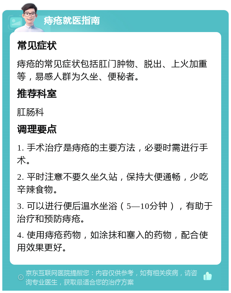 痔疮就医指南 常见症状 痔疮的常见症状包括肛门肿物、脱出、上火加重等，易感人群为久坐、便秘者。 推荐科室 肛肠科 调理要点 1. 手术治疗是痔疮的主要方法，必要时需进行手术。 2. 平时注意不要久坐久站，保持大便通畅，少吃辛辣食物。 3. 可以进行便后温水坐浴（5—10分钟），有助于治疗和预防痔疮。 4. 使用痔疮药物，如涂抹和塞入的药物，配合使用效果更好。