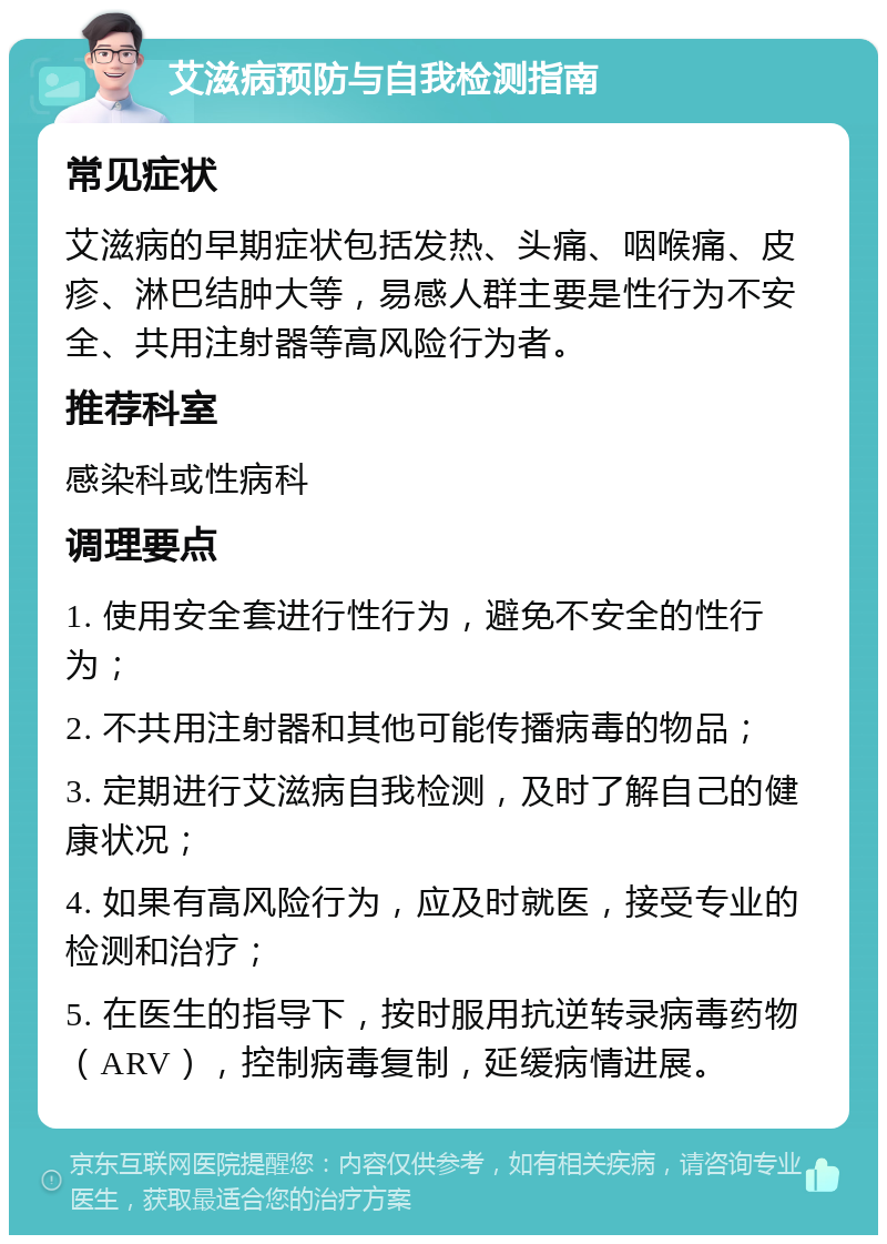 艾滋病预防与自我检测指南 常见症状 艾滋病的早期症状包括发热、头痛、咽喉痛、皮疹、淋巴结肿大等，易感人群主要是性行为不安全、共用注射器等高风险行为者。 推荐科室 感染科或性病科 调理要点 1. 使用安全套进行性行为，避免不安全的性行为； 2. 不共用注射器和其他可能传播病毒的物品； 3. 定期进行艾滋病自我检测，及时了解自己的健康状况； 4. 如果有高风险行为，应及时就医，接受专业的检测和治疗； 5. 在医生的指导下，按时服用抗逆转录病毒药物（ARV），控制病毒复制，延缓病情进展。