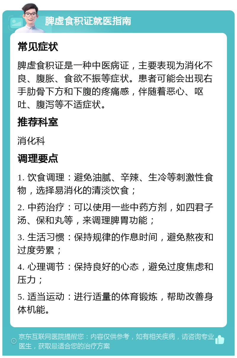 脾虚食积证就医指南 常见症状 脾虚食积证是一种中医病证，主要表现为消化不良、腹胀、食欲不振等症状。患者可能会出现右手肋骨下方和下腹的疼痛感，伴随着恶心、呕吐、腹泻等不适症状。 推荐科室 消化科 调理要点 1. 饮食调理：避免油腻、辛辣、生冷等刺激性食物，选择易消化的清淡饮食； 2. 中药治疗：可以使用一些中药方剂，如四君子汤、保和丸等，来调理脾胃功能； 3. 生活习惯：保持规律的作息时间，避免熬夜和过度劳累； 4. 心理调节：保持良好的心态，避免过度焦虑和压力； 5. 适当运动：进行适量的体育锻炼，帮助改善身体机能。