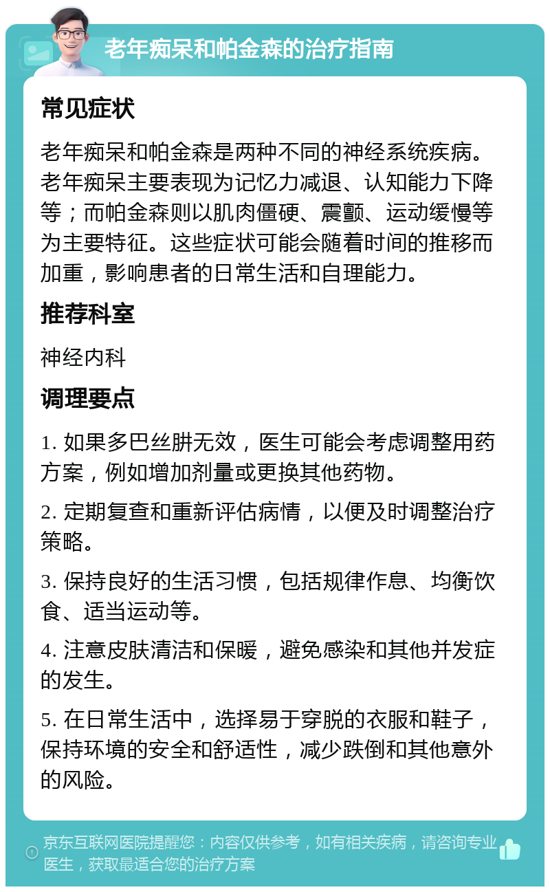 老年痴呆和帕金森的治疗指南 常见症状 老年痴呆和帕金森是两种不同的神经系统疾病。老年痴呆主要表现为记忆力减退、认知能力下降等；而帕金森则以肌肉僵硬、震颤、运动缓慢等为主要特征。这些症状可能会随着时间的推移而加重，影响患者的日常生活和自理能力。 推荐科室 神经内科 调理要点 1. 如果多巴丝肼无效，医生可能会考虑调整用药方案，例如增加剂量或更换其他药物。 2. 定期复查和重新评估病情，以便及时调整治疗策略。 3. 保持良好的生活习惯，包括规律作息、均衡饮食、适当运动等。 4. 注意皮肤清洁和保暖，避免感染和其他并发症的发生。 5. 在日常生活中，选择易于穿脱的衣服和鞋子，保持环境的安全和舒适性，减少跌倒和其他意外的风险。