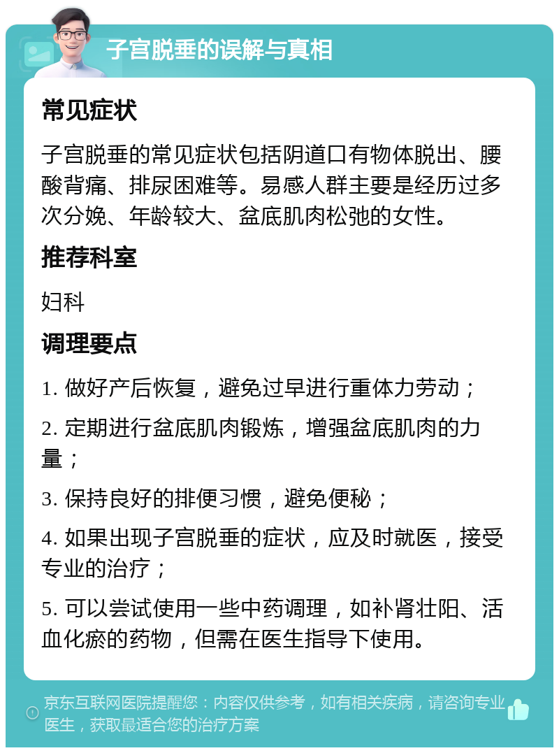 子宫脱垂的误解与真相 常见症状 子宫脱垂的常见症状包括阴道口有物体脱出、腰酸背痛、排尿困难等。易感人群主要是经历过多次分娩、年龄较大、盆底肌肉松弛的女性。 推荐科室 妇科 调理要点 1. 做好产后恢复，避免过早进行重体力劳动； 2. 定期进行盆底肌肉锻炼，增强盆底肌肉的力量； 3. 保持良好的排便习惯，避免便秘； 4. 如果出现子宫脱垂的症状，应及时就医，接受专业的治疗； 5. 可以尝试使用一些中药调理，如补肾壮阳、活血化瘀的药物，但需在医生指导下使用。