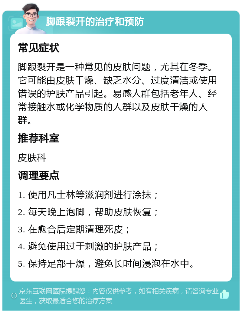 脚跟裂开的治疗和预防 常见症状 脚跟裂开是一种常见的皮肤问题，尤其在冬季。它可能由皮肤干燥、缺乏水分、过度清洁或使用错误的护肤产品引起。易感人群包括老年人、经常接触水或化学物质的人群以及皮肤干燥的人群。 推荐科室 皮肤科 调理要点 1. 使用凡士林等滋润剂进行涂抹； 2. 每天晚上泡脚，帮助皮肤恢复； 3. 在愈合后定期清理死皮； 4. 避免使用过于刺激的护肤产品； 5. 保持足部干燥，避免长时间浸泡在水中。