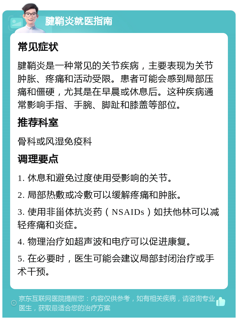 腱鞘炎就医指南 常见症状 腱鞘炎是一种常见的关节疾病，主要表现为关节肿胀、疼痛和活动受限。患者可能会感到局部压痛和僵硬，尤其是在早晨或休息后。这种疾病通常影响手指、手腕、脚趾和膝盖等部位。 推荐科室 骨科或风湿免疫科 调理要点 1. 休息和避免过度使用受影响的关节。 2. 局部热敷或冷敷可以缓解疼痛和肿胀。 3. 使用非甾体抗炎药（NSAIDs）如扶他林可以减轻疼痛和炎症。 4. 物理治疗如超声波和电疗可以促进康复。 5. 在必要时，医生可能会建议局部封闭治疗或手术干预。