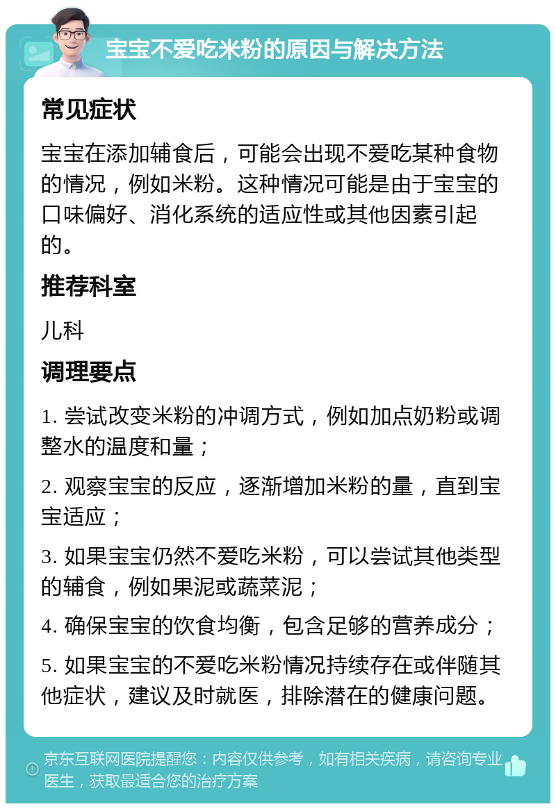 宝宝不爱吃米粉的原因与解决方法 常见症状 宝宝在添加辅食后，可能会出现不爱吃某种食物的情况，例如米粉。这种情况可能是由于宝宝的口味偏好、消化系统的适应性或其他因素引起的。 推荐科室 儿科 调理要点 1. 尝试改变米粉的冲调方式，例如加点奶粉或调整水的温度和量； 2. 观察宝宝的反应，逐渐增加米粉的量，直到宝宝适应； 3. 如果宝宝仍然不爱吃米粉，可以尝试其他类型的辅食，例如果泥或蔬菜泥； 4. 确保宝宝的饮食均衡，包含足够的营养成分； 5. 如果宝宝的不爱吃米粉情况持续存在或伴随其他症状，建议及时就医，排除潜在的健康问题。