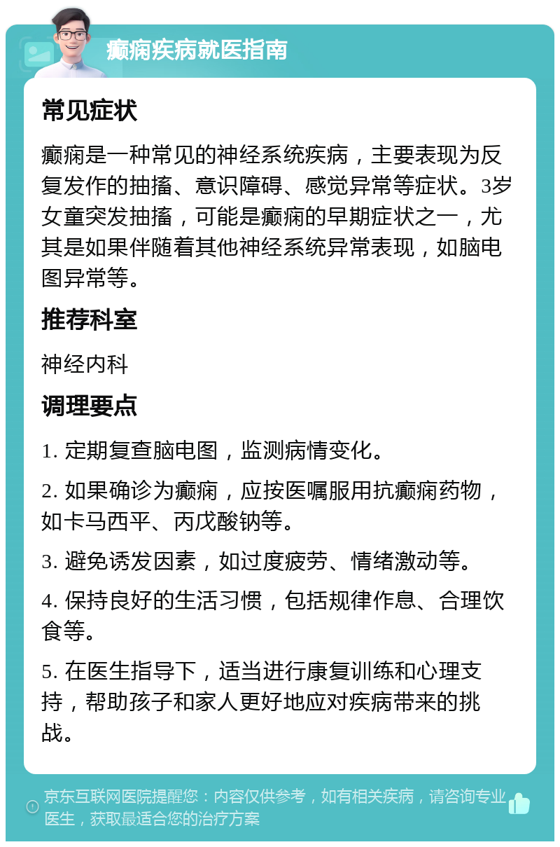 癫痫疾病就医指南 常见症状 癫痫是一种常见的神经系统疾病，主要表现为反复发作的抽搐、意识障碍、感觉异常等症状。3岁女童突发抽搐，可能是癫痫的早期症状之一，尤其是如果伴随着其他神经系统异常表现，如脑电图异常等。 推荐科室 神经内科 调理要点 1. 定期复查脑电图，监测病情变化。 2. 如果确诊为癫痫，应按医嘱服用抗癫痫药物，如卡马西平、丙戊酸钠等。 3. 避免诱发因素，如过度疲劳、情绪激动等。 4. 保持良好的生活习惯，包括规律作息、合理饮食等。 5. 在医生指导下，适当进行康复训练和心理支持，帮助孩子和家人更好地应对疾病带来的挑战。