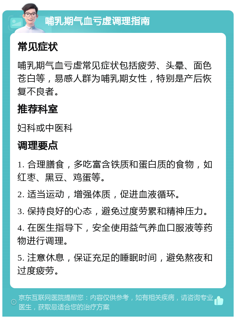 哺乳期气血亏虚调理指南 常见症状 哺乳期气血亏虚常见症状包括疲劳、头晕、面色苍白等，易感人群为哺乳期女性，特别是产后恢复不良者。 推荐科室 妇科或中医科 调理要点 1. 合理膳食，多吃富含铁质和蛋白质的食物，如红枣、黑豆、鸡蛋等。 2. 适当运动，增强体质，促进血液循环。 3. 保持良好的心态，避免过度劳累和精神压力。 4. 在医生指导下，安全使用益气养血口服液等药物进行调理。 5. 注意休息，保证充足的睡眠时间，避免熬夜和过度疲劳。